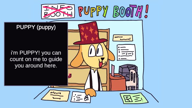 an illustration of a light blue booth in the background, as the viewer stands outside it. the top banner reads "INFO BOOTH" crossed in red, and "PUPPY BOOTH!" in colourful letters alongside it. inside the booth there's a yellow anthro dog character, smiling at the viewer, wearing a white shirt with black suspenders and a red top hat with orange sparkles. the booth also has a wooden shelf, a professional printer, a chair, a laptop on a tiny table, and signs with gibberish text on the background and next to the viewer. on the foreground, a dark dialogue box on the left, written "PUPPY (puppy): i'm PUPPY! you can count on me to guide you around here."